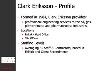 Clark Eriksson - Profile Formed in 1984, Clark Eriksson provides: professional engineering services to the oil, gas, petrochemical and pharmaceutical industries. Locations Falkirk - Head Office Site Offices Staffing Levels Averaging 55 Staff & Contractors, based in Falkirk and Client Secondments CEA Presentation  Version: 2010 