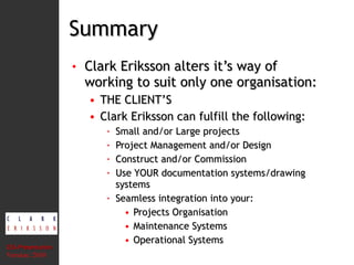 Summary Clark Eriksson alters it’s way of working to suit only one organisation: THE CLIENT’S Clark Eriksson can fulfill the following: Small and/or Large projects Project Management and/or Design Construct and/or Commission Use YOUR documentation systems/drawing systems Seamless integration into your: Projects Organisation Maintenance Systems Operational Systems CEA Presentation  Version: 2010 