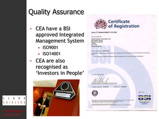 Quality Assurance CEA have a BSI approved Integrated Management System ISO9001 ISO14001 CEA are also recognised as ‘Investors in People’ CEA Presentation  Version: 2010 
