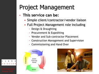 Project Management This service can be: Simple client/contractor/vendor liaison  Full Project Management role including Design & Draughting Procurement & Expediting Vendor and Sub-contractor Placement Construction Management and Supervision Commissioning and Hand Over CEA Presentation  Version: 2010 