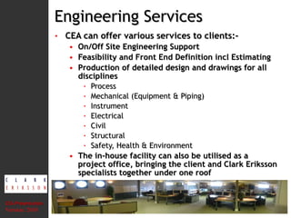 Engineering Services CEA can offer various services to clients:- On/Off Site Engineering Support Feasibility and Front End Definition incl Estimating Production of detailed design and drawings for all disciplines Process Mechanical (Equipment & Piping) Instrument Electrical Civil Structural Safety, Health & Environment The in-house facility can also be utilised as a project office, bringing the client and Clark Eriksson specialists together under one roof CEA Presentation  Version: 2010 