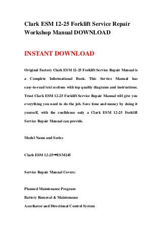 Clark ESM 12-25 Forklift Service Repair
Workshop Manual DOWNLOAD
INSTANT DOWNLOAD
Original Factory Clark ESM 12-25 Forklift Service Repair Manual is
a Complete Informational Book. This Service Manual has
easy-to-read text sections with top quality diagrams and instructions.
Trust Clark ESM 12-25 Forklift Service Repair Manual will give you
everything you need to do the job. Save time and money by doing it
yourself, with the confidence only a Clark ESM 12-25 Forklift
Service Repair Manual can provide.
Model Name and Series
Clark ESM 12-25→ESM245
Service Repair Manual Covers:
Planned Maintenance Program
Battery Removal & Maintenance
Accetkator and Directional Control System
 