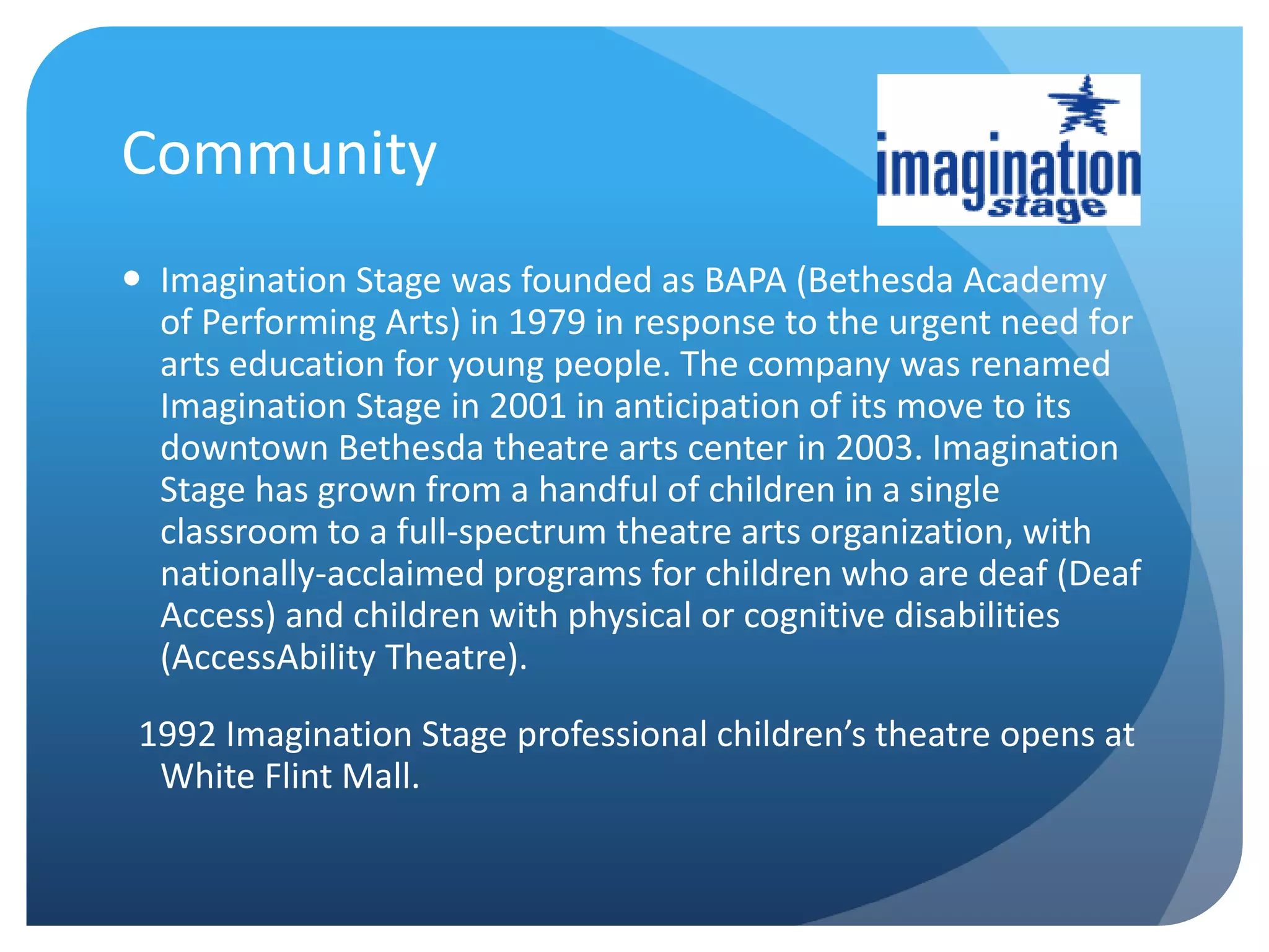 Community
 Imagination Stage was founded as BAPA (Bethesda Academy
of Performing Arts) in 1979 in response to the urgent need for
arts education for young people. The company was renamed
Imagination Stage in 2001 in anticipation of its move to its
downtown Bethesda theatre arts center in 2003. Imagination
Stage has grown from a handful of children in a single
classroom to a full-spectrum theatre arts organization, with
nationally-acclaimed programs for children who are deaf (Deaf
Access) and children with physical or cognitive disabilities
(AccessAbility Theatre).
1992 Imagination Stage professional children’s theatre opens at
White Flint Mall.
 