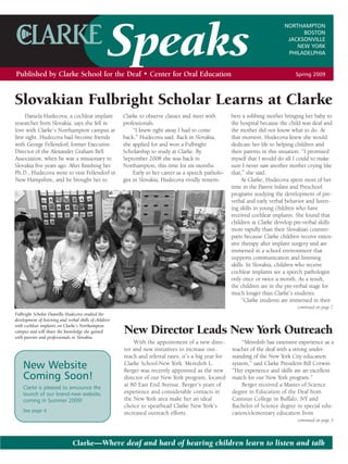 Speaks
                                                                                                                                NORTHAMPTON
                                                                                                                                      BOSTON
                                                                                                                                 JACKSONVILLE
                                                                                                                                    NEW YORK
                                                                                                                                 PHILADELPHIA


Published by Clarke School for the Deaf • Center for Oral Education                                                                  Spring 2009




Slovakian Fulbright Scholar Learns at Clarke
      Daniela Hudecova, a cochlear implant               Clarke to observe classes and meet with         bers a sobbing mother bringing her baby to
researcher from Slovakia, says she fell in               professionals.                                  the hospital because the child was deaf and
love with Clarke’s Northampton campus at                      “I knew right away I had to come           the mother did not know what to do. At
first sight. Hudecova had become friends                 back,” Hudecova said. Back in Slovakia,         that moment, Hudecova knew she would
with George Fellendorf, former Executive                 she applied for and won a Fulbright             dedicate her life to helping children and
Director of the Alexander Graham Bell                    Scholarship to study at Clarke. By              their parents in this situation. “I promised
Association, when he was a missionary in                 September 2008 she was back in                  myself that I would do all I could to make
Slovakia five years ago. After finishing her             Northampton, this time for six months.          sure I never saw another mother crying like
Ph.D., Hudecova went to visit Fellendorf in                   Early in her career as a speech patholo-   that,” she said.
New Hampshire, and he brought her to                     gist in Slovakia, Hudecova vividly remem-            At Clarke, Hudecova spent most of her
                                                                                                         time in the Parent Infant and Preschool
                                                                                                         programs studying the development of pre-
                                                                                                         verbal and early verbal behavior and listen-
                                                                                                         ing skills in young children who have
                                                                                                         received cochlear implants. She found that
                                                                                                         children at Clarke develop pre-verbal skills
                                                                                                         more rapidly than their Slovakian counter-
                                                                                                         parts because Clarke children receive exten-
                                                                                                         sive therapy after implant surgery and are
                                                                                                         immersed in a school environment that
                                                                                                         supports communication and listening
                                                                                                         skills. In Slovakia, children who receive
                                                                                                         cochlear implants see a speech pathologist
                                                                                                         only once or twice a month. As a result,
                                                                                                         the children are in the pre-verbal stage for
                                                                                                         much longer than Clarke’s students.
                                                                                                              “Clarke students are immersed in their
                                                                                                                                     continued on page 7
Fulbright Scholar Daniella Hudecova studied the
development of listening and verbal skills of children
with cochlear implants on Clarke’s Northampton
                                                         New Director Leads New York Outreach
campus and will share the knowledge she gained
with parents and professionals in Slovakia.
                                                             With the appointment of a new direc-            “Meredith has extensive experience as a
                                                         tor and new initiatives to increase out-        teacher of the deaf with a strong under-
                                                         reach and referral rates, it’s a big year for   standing of the New York City education
    New Website                                          Clarke School-New York. Meredith L.             system,” said Clarke President Bill Corwin.
                                                         Berger was recently appointed as the new        “Her experience and skills are an excellent
    Coming Soon!                                         director of our New York program, located       match for our New York program.”
                                                         at 80 East End Avenue. Berger’s years of            Berger received a Master of Science
    Clarke is pleased to announce the
                                                         experience and considerable contacts in         degree in Education of the Deaf from
    launch of our brand-new website,
                                                         the New York area make her an ideal             Canisius College in Buffalo, NY and
    coming in Summer 2009!
                                                         choice to spearhead Clarke New York’s           Bachelor of Science degree in special edu-
    See page 4.
                                                         increased outreach efforts.                     cation/elementary education from
                                                                                                                                     continued on page 3



                                Clarke—Where deaf and hard of hearing children learn to listen and talk
 