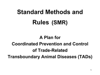 Standard Methods and
          Rules (SMR)

               A Plan for
  Coordinated Prevention and Control
           of Trade-Related
Transboundary Animal Diseases (TADs)

                                   1
 