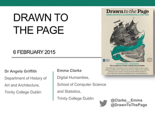 DRAWN TO
THE PAGE
6 FEBRUARY 2015
Emma Clarke
Digital Humanities,
School of Computer Science
and Statistics,
Trinity College Dublin @Clarke__Emma
@DrawnToThePage
Dr Angela Griffith
Department of History of
Art and Architecture,
Trinity College Dublin
 