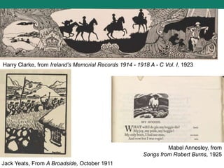 Harry Clarke, from Ireland’s Memorial Records 1914 - 1918 A - C Vol. I, 1923
Jack Yeats, From A Broadside, October 1911
Mabel Annesley, from
Songs from Robert Burns, 1925
 