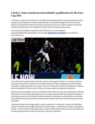 Clarke's vision extends beyond Scotland's qualification for the Euro
Cup 2024
In the past, the idea of the Scotland Euro Cup 2024 Squad spending the pre-match preparation period in
Georgia at a training facility in Antalya might have been considered extravagant. Given the historical
absence of Scotland from major tournaments, financial prudence was a priority. However, the tide has
turned for Scotland under the management of Steve Clarke, marked by visible success.
Euro Cup fans worldwide can book Euro 2024 Tickets from our online platform
www.worldwideticketsandhospitality. Fans can book Scotland Euro Cup Tickets on our website at
discounted prices.
This shift in fortune allows Clarke to have the resources and support he desires. For instance, when he
expressed the need for a luxurious five-star hotel as the team's base in Glasgow, the Scottish Football
Association readily acquiesced to his request. The visit to Turkey this week was arranged well in advance,
with the anticipation that the match in Tbilisi on Thursday might carry significant importance.
However, after securing their spot in Euro 2024 last month, there was never any consideration of altering
these plans. The consecutive qualifications for the European Championship have significantly bolstered
the financial resources of the Scottish Football Association. Steve Clarke's successful efforts on the field
have shifted the focus away from those overseeing the national sport who may not have garnered much
admiration.
Consequently, when the manager signals a need or preference. It is met with a prompt and affirmative
response. As Steve Clarke navigates through this double-header – with Norway set to play in Glasgow on
Sunday – he finds himself contemplating various aspects. While Scotland Euro Cup side’s qualification for
the upcoming tournament in Germany has been a cause for celebration.
 