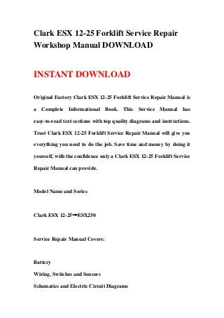 Clark ESX 12-25 Forklift Service Repair
Workshop Manual DOWNLOAD
INSTANT DOWNLOAD
Original Factory Clark ESX 12-25 Forklift Service Repair Manual is
a Complete Informational Book. This Service Manual has
easy-to-read text sections with top quality diagrams and instructions.
Trust Clark ESX 12-25 Forklift Service Repair Manual will give you
everything you need to do the job. Save time and money by doing it
yourself, with the confidence only a Clark ESX 12-25 Forklift Service
Repair Manual can provide.
Model Name and Series
Clark ESX 12-25→ESX250
Service Repair Manual Covers:
Battery
Wiring, Switches and Sensors
Schematics and Electric Circuit Diagrams
 