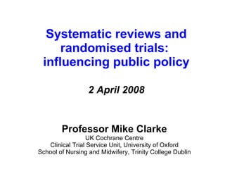 Systematic reviews and randomised trials:  influencing public policy 2 April 2008 Professor Mike Clarke UK Cochrane Centre Clinical Trial Service Unit, University of Oxford School of Nursing and Midwifery, Trinity College Dublin 