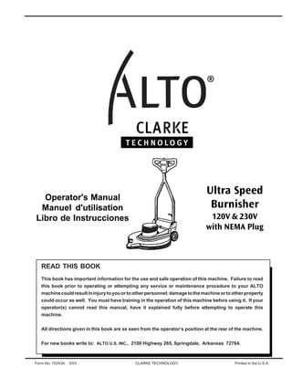 Ultra Speed
Burnisher

Operator's Manual
Manuel d'utilisation
Libro de Instrucciones

120V & 230V
with NEMA Plug

READ THIS BOOK
This book has important information for the use and safe operation of this machine. Failure to read
this book prior to operating or attempting any service or maintenance procedure to your ALTO
machine could result in injury to you or to other personnel; damage to the machine or to other property
could occur as well. You must have training in the operation of this machine before using it. If your
operator(s) cannot read this manual, have it explained fully before attempting to operate this
machine.
All directions given in this book are as seen from the operator’s position at the rear of the machine.
For new books write to: ALTO U.S. INC., 2100 Highway 265, Springdale, Arkansas 72764.

Form No. 70243A

5/03

CLARKE TECHNOLOGY

Printed in the U.S.A.

 