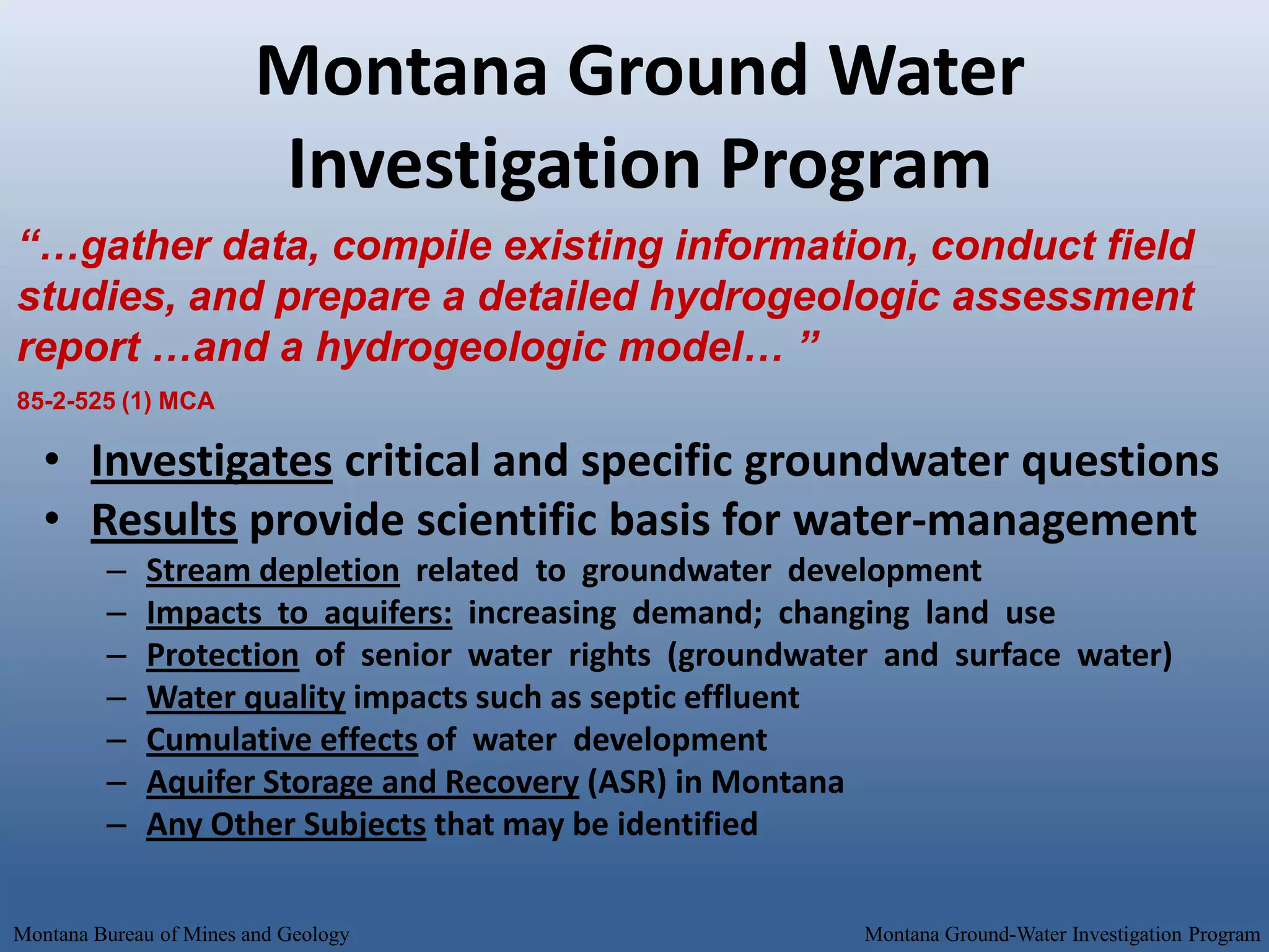 Montana Ground Water
                         Investigation Program
“…gather data, compile existing information, conduct field
studies, and prepare a detailed hydrogeologic assessment
report …and a hydrogeologic model… ”
85-2-525 (1) MCA

   • Investigates critical and specific groundwater questions
   • Results provide scientific basis for water-management
         –   Stream depletion related to groundwater development
         –   Impacts to aquifers: increasing demand; changing land use
         –   Protection of senior water rights (groundwater and surface water)
         –   Water quality impacts such as septic effluent
         –   Cumulative effects of water development
         –   Aquifer Storage and Recovery (ASR) in Montana
         –   Any Other Subjects that may be identified

Montana Bureau of Mines and Geology                       Montana Ground-Water Investigation Program
 