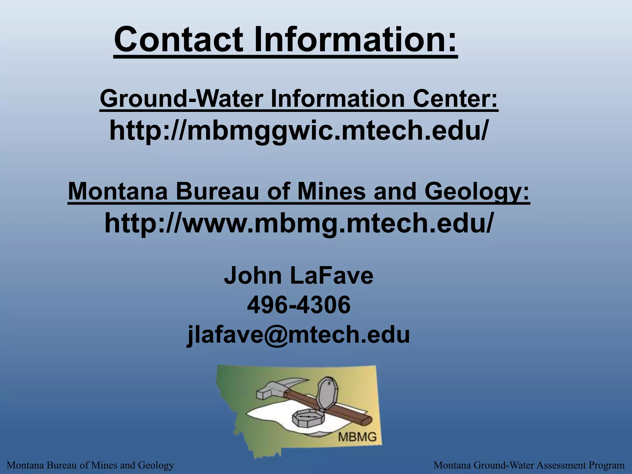 Contact Information:
                   Ground-Water Information Center:
                     http://mbmggwic.mtech.edu/

            Montana Bureau of Mines and Geology:
                    http://www.mbmg.mtech.edu/
                                          John LaFave
                                            496-4306
                                      jlafave@mtech.edu




Montana Bureau of Mines and Geology                       Montana Ground-Water Assessment Program
 