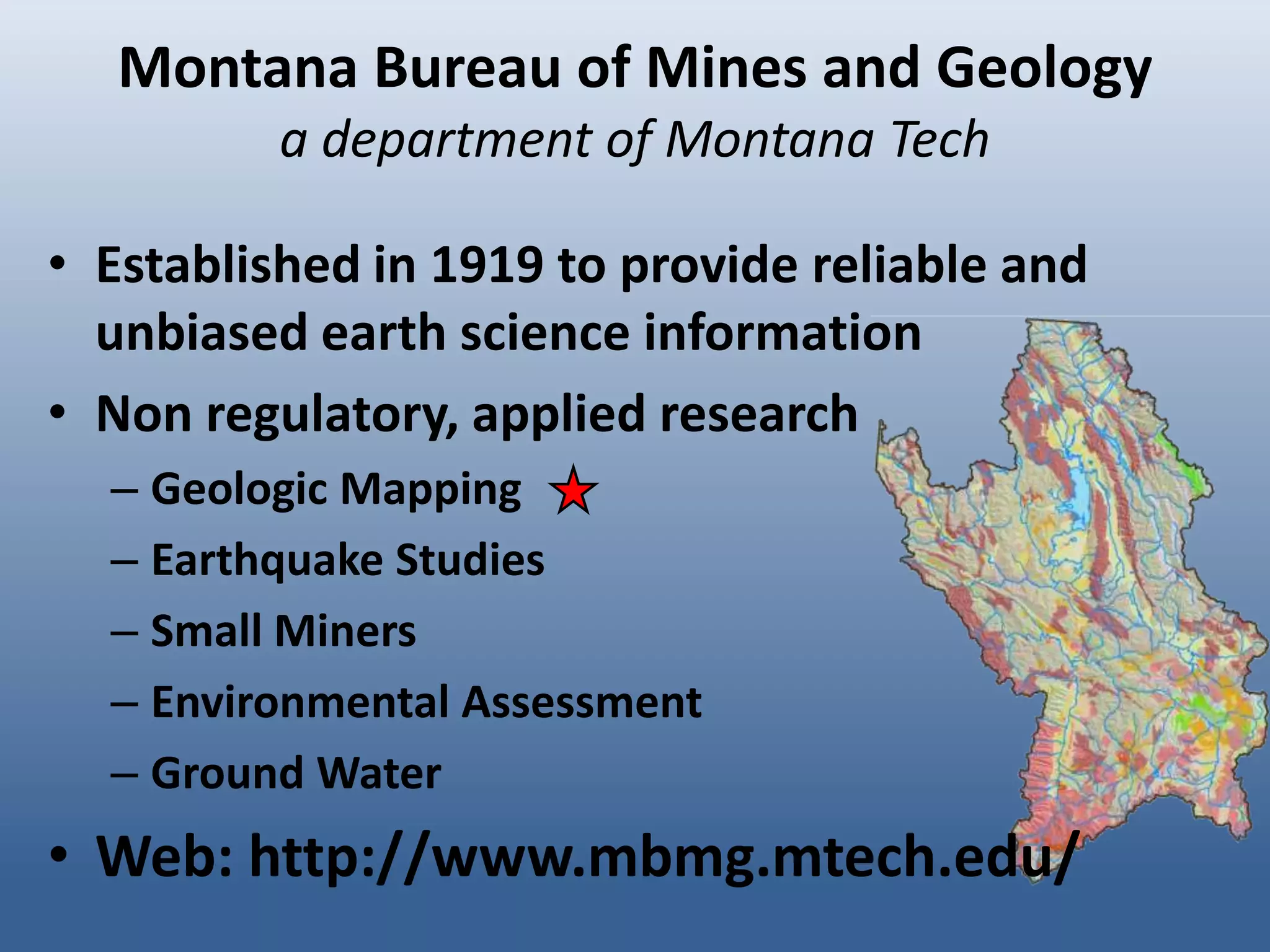 Montana Bureau of Mines and Geology
          a department of Montana Tech

• Established in 1919 to provide reliable and
  unbiased earth science information
• Non regulatory, applied research
  – Geologic Mapping
  – Earthquake Studies
  – Small Miners
  – Environmental Assessment
  – Ground Water
• Web: http://www.mbmg.mtech.edu/
 