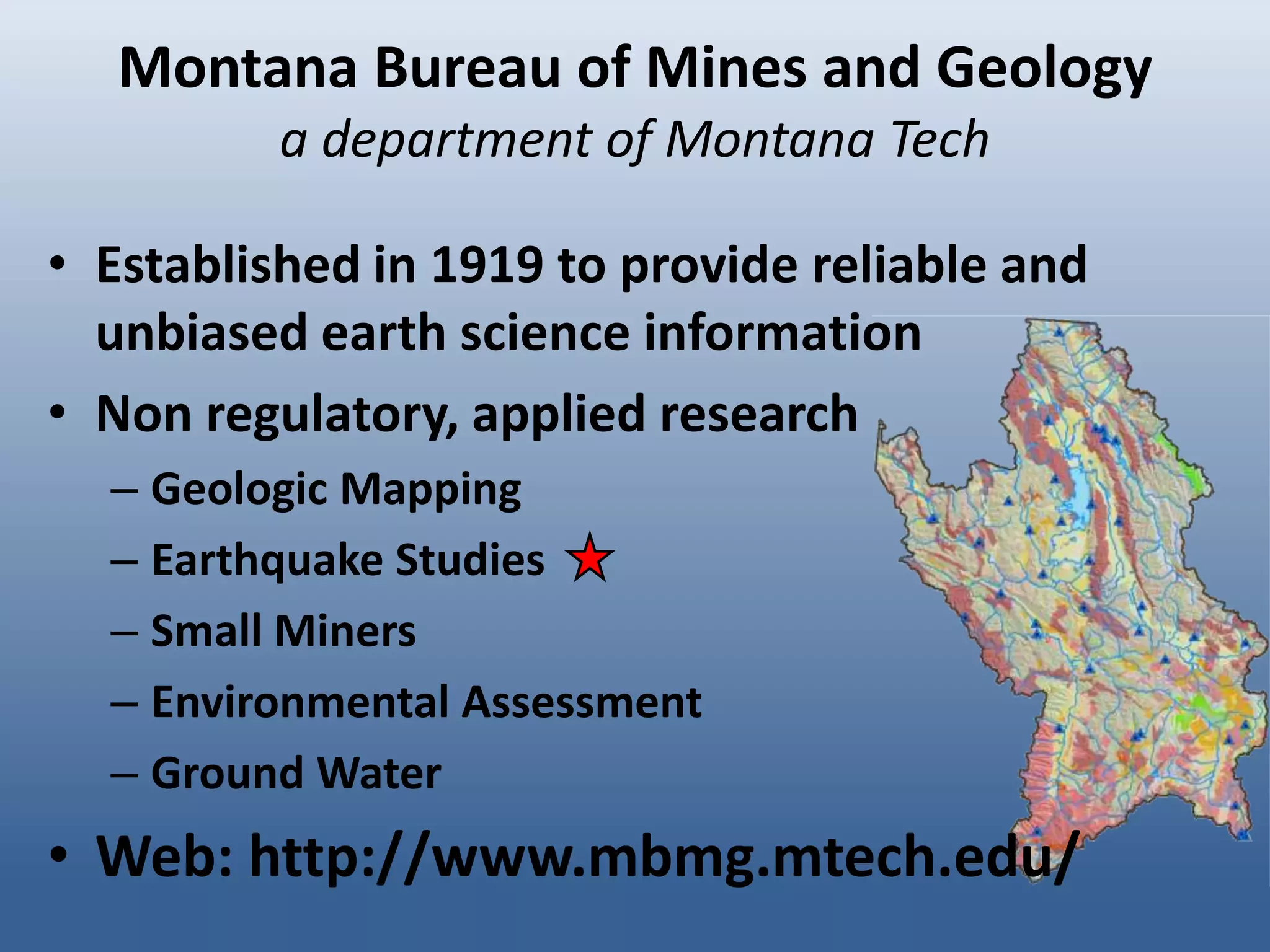 Montana Bureau of Mines and Geology
          a department of Montana Tech

• Established in 1919 to provide reliable and
  unbiased earth science information
• Non regulatory, applied research
  – Geologic Mapping
  – Earthquake Studies
  – Small Miners
  – Environmental Assessment
  – Ground Water
• Web: http://www.mbmg.mtech.edu/
 