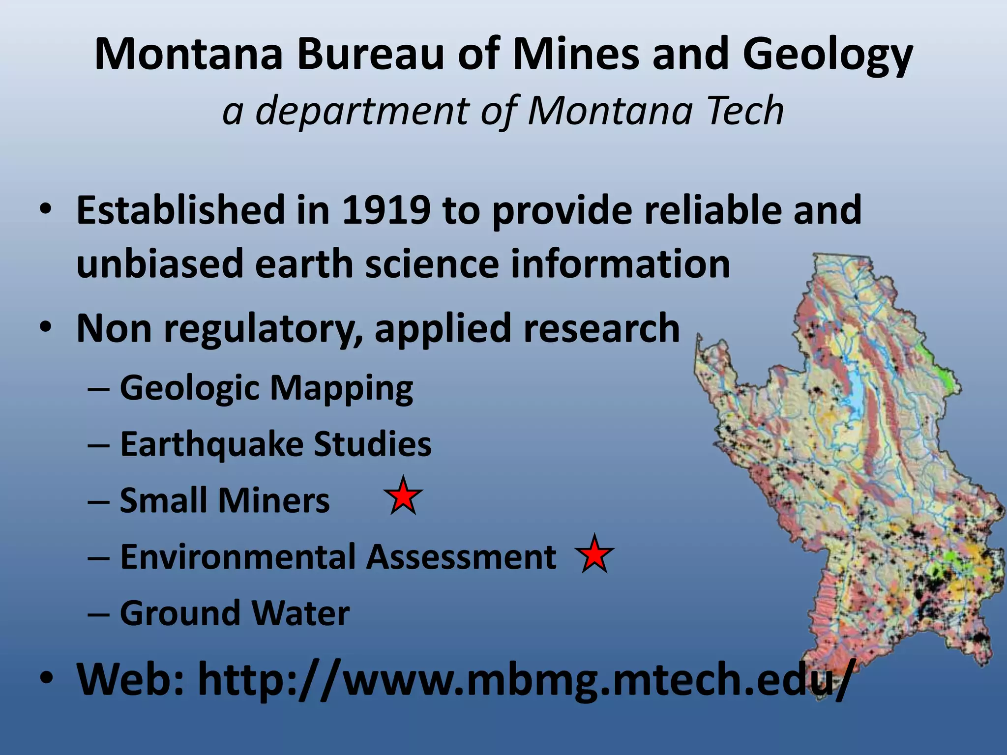 Montana Bureau of Mines and Geology
          a department of Montana Tech

• Established in 1919 to provide reliable and
  unbiased earth science information
• Non regulatory, applied research
  – Geologic Mapping
  – Earthquake Studies
  – Small Miners
  – Environmental Assessment
  – Ground Water
• Web: http://www.mbmg.mtech.edu/
 