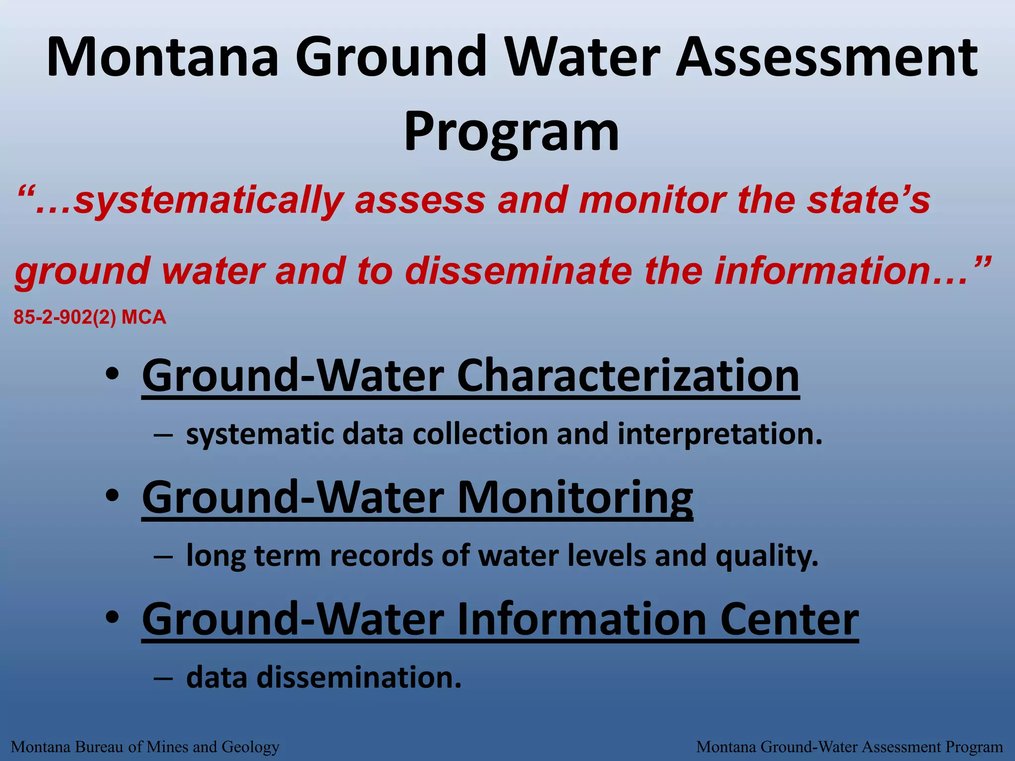 Montana Ground Water Assessment
               Program
“…systematically assess and monitor the state’s
ground water and to disseminate the information…”
85-2-902(2) MCA


            • Ground-Water Characterization
                  – systematic data collection and interpretation.

            • Ground-Water Monitoring
                  – long term records of water levels and quality.

            • Ground-Water Information Center
                  – data dissemination.
Montana Bureau of Mines and Geology                      Montana Ground-Water Assessment Program
 