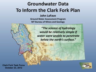 Groundwater Data
            To Inform the Clark Fork Plan
                                John LaFave
                        Ground Water Assessment Program
                         MT Bureau of Mines and Geology

                               “The science of hydrology
                              would be relatively simple if
                             water were unable to penetrate
                               below the earth’s surface.”




Clark Fork Task Force
  October 23, 2012
 