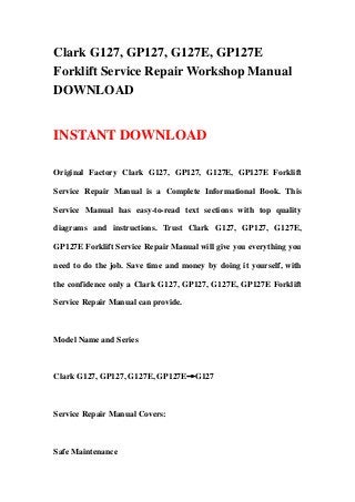 Clark G127, GP127, G127E, GP127E
Forklift Service Repair Workshop Manual
DOWNLOAD
INSTANT DOWNLOAD
Original Factory Clark G127, GP127, G127E, GP127E Forklift
Service Repair Manual is a Complete Informational Book. This
Service Manual has easy-to-read text sections with top quality
diagrams and instructions. Trust Clark G127, GP127, G127E,
GP127E Forklift Service Repair Manual will give you everything you
need to do the job. Save time and money by doing it yourself, with
the confidence only a Clark G127, GP127, G127E, GP127E Forklift
Service Repair Manual can provide.
Model Name and Series
Clark G127, GP127, G127E, GP127E→G127
Service Repair Manual Covers:
Safe Maintenance
 