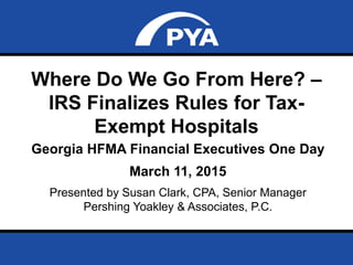 Page 0March 11, 2015
Prepared for Georgia HFMA Financial Executives One Day
Where Do We Go From Here? –
IRS Finalizes Rules for Tax-
Exempt Hospitals
Georgia HFMA Financial Executives One Day
March 11, 2015
Presented by Susan Clark, CPA, Senior Manager
Pershing Yoakley & Associates, P.C.
 