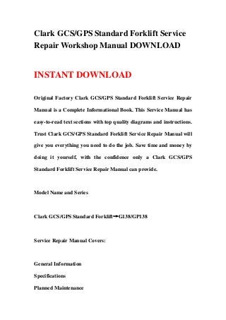 Clark GCS/GPS Standard Forklift Service
Repair Workshop Manual DOWNLOAD


INSTANT DOWNLOAD

Original Factory Clark GCS/GPS Standard Forklift Service Repair

Manual is a Complete Informational Book. This Service Manual has

easy-to-read text sections with top quality diagrams and instructions.

Trust Clark GCS/GPS Standard Forklift Service Repair Manual will

give you everything you need to do the job. Save time and money by

doing it yourself, with the confidence only a Clark GCS/GPS

Standard Forklift Service Repair Manual can provide.



Model Name and Series



Clark GCS/GPS Standard Forklift→G138/GP138



Service Repair Manual Covers:



General Information

Specifications

Planned Maintenance
 