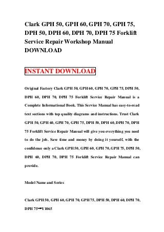 Clark GPH 50, GPH 60, GPH 70, GPH 75,
DPH 50, DPH 60, DPH 70, DPH 75 Forklift
Service Repair Workshop Manual
DOWNLOAD


INSTANT DOWNLOAD

Original Factory Clark GPH 50, GPH 60, GPH 70, GPH 75, DPH 50,

DPH 60, DPH 70, DPH 75 Forklift Service Repair Manual is a

Complete Informational Book. This Service Manual has easy-to-read

text sections with top quality diagrams and instructions. Trust Clark

GPH 50, GPH 60, GPH 70, GPH 75, DPH 50, DPH 60, DPH 70, DPH

75 Forklift Service Repair Manual will give you everything you need

to do the job. Save time and money by doing it yourself, with the

confidence only a Clark GPH 50, GPH 60, GPH 70, GPH 75, DPH 50,

DPH 60, DPH 70, DPH 75 Forklift Service Repair Manual can

provide.



Model Name and Series



Clark GPH 50, GPH 60, GPH 70, GPH 75, DPH 50, DPH 60, DPH 70,

DPH 75→Y1065
 