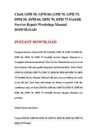 Clark GPH 50, GPH 60, GPH 70, GPH 75,
DPH 50, DPH 60, DPH 70, DPH 75 Forklift
Service Repair Workshop Manual
DOWNLOAD
INSTANT DOWNLOAD
Original Factory Clark GPH 50, GPH 60, GPH 70, GPH 75, DPH 50,
DPH 60, DPH 70, DPH 75 Forklift Service Repair Manual is a
Complete Informational Book. This Service Manual has easy-to-read
text sections with top quality diagrams and instructions. Trust Clark
GPH 50, GPH 60, GPH 70, GPH 75, DPH 50, DPH 60, DPH 70, DPH
75 Forklift Service Repair Manual will give you everything you need
to do the job. Save time and money by doing it yourself, with the
confidence only a Clark GPH 50, GPH 60, GPH 70, GPH 75, DPH 50,
DPH 60, DPH 70, DPH 75 Forklift Service Repair Manual can
provide.
Model Name and Series
Clark GPH 50, GPH 60, GPH 70, GPH 75, DPH 50, DPH 60, DPH 70,
DPH 75→Y1065
 
