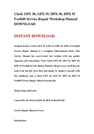 Clark GPX 30, GPX 55, DPX 30, DPX 55
Forklift Service Repair Workshop Manual
DOWNLOAD
INSTANT DOWNLOAD
Original Factory Clark GPX 30, GPX 55, DPX 30, DPX 55 Forklift
Service Repair Manual is a Complete Informational Book. This
Service Manual has easy-to-read text sections with top quality
diagrams and instructions. Trust Clark GPX 30, GPX 55, DPX 30,
DPX 55 Forklift Service Repair Manual will give you everything you
need to do the job. Save time and money by doing it yourself, with
the confidence only a Clark GPX 30, GPX 55, DPX 30, DPX 55
Forklift Service Repair Manual can provide.
Model Name and Series
Clark GPX 30, GPX 55, DPX 30, DPX 55→GPX710U
Service Repair Manual Covers:
Introduction
 