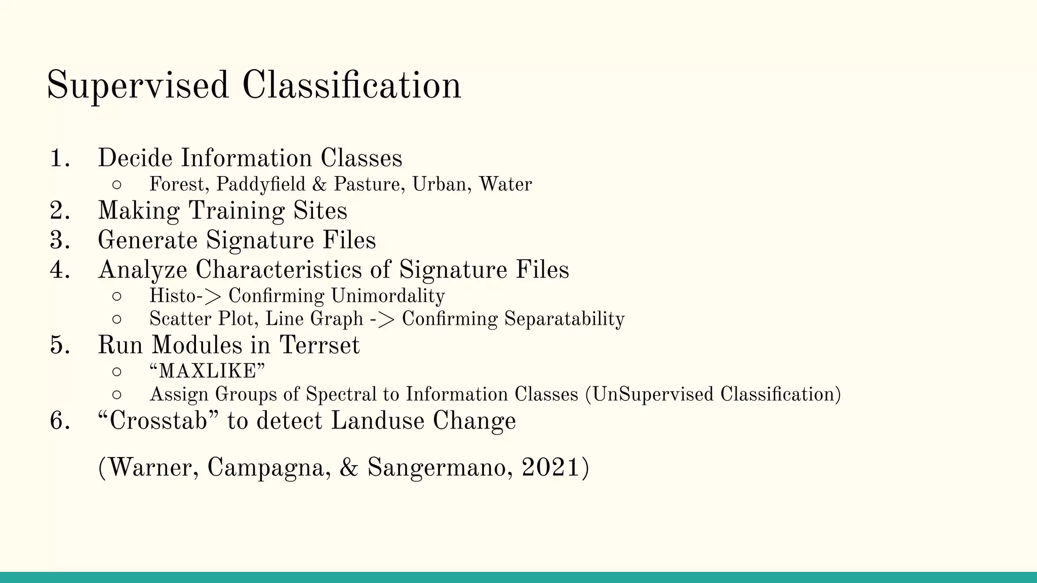 Supervised Classiﬁcation
1. Decide Information Classes
○ Forest, Paddyﬁeld & Pasture, Urban, Water
2. Making Training Sites
3. Generate Signature Files
4. Analyze Characteristics of Signature Files
○ Histo-> Conﬁrming Unimordality
○ Scatter Plot, Line Graph -> Conﬁrming Separatability
5. Run Modules in Terrset
○ “MAXLIKE”
○ Assign Groups of Spectral to Information Classes (UnSupervised Classiﬁcation)
6. “Crosstab” to detect Landuse Change
(Warner, Campagna, & Sangermano, 2021)
 