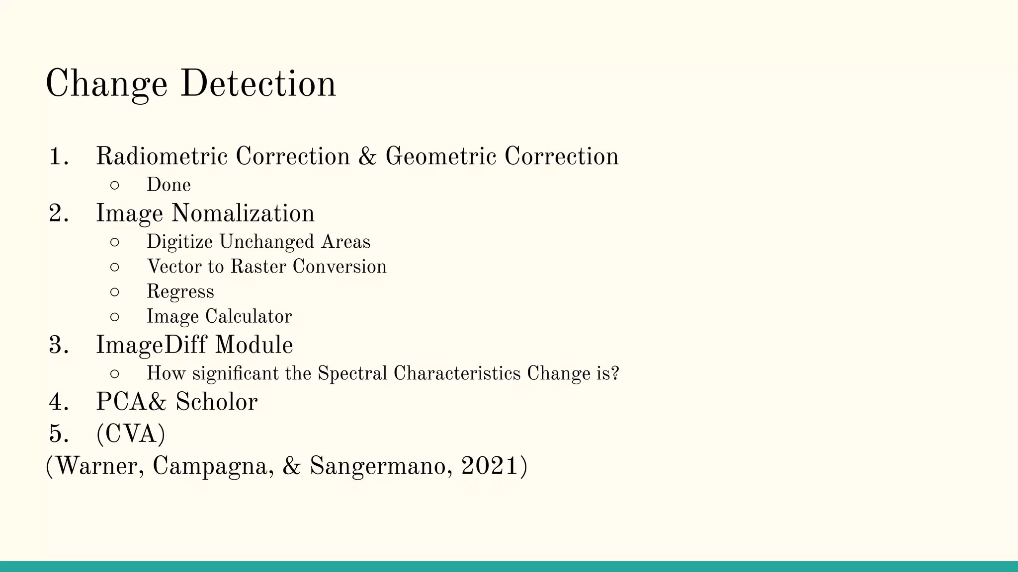 Change Detection
1. Radiometric Correction & Geometric Correction
○ Done
2. Image Nomalization
○ Digitize Unchanged Areas
○ Vector to Raster Conversion
○ Regress
○ Image Calculator
3. ImageDiff Module
○ How signiﬁcant the Spectral Characteristics Change is?
4. PCA& Scholor
5. (CVA)
(Warner, Campagna, & Sangermano, 2021)
 