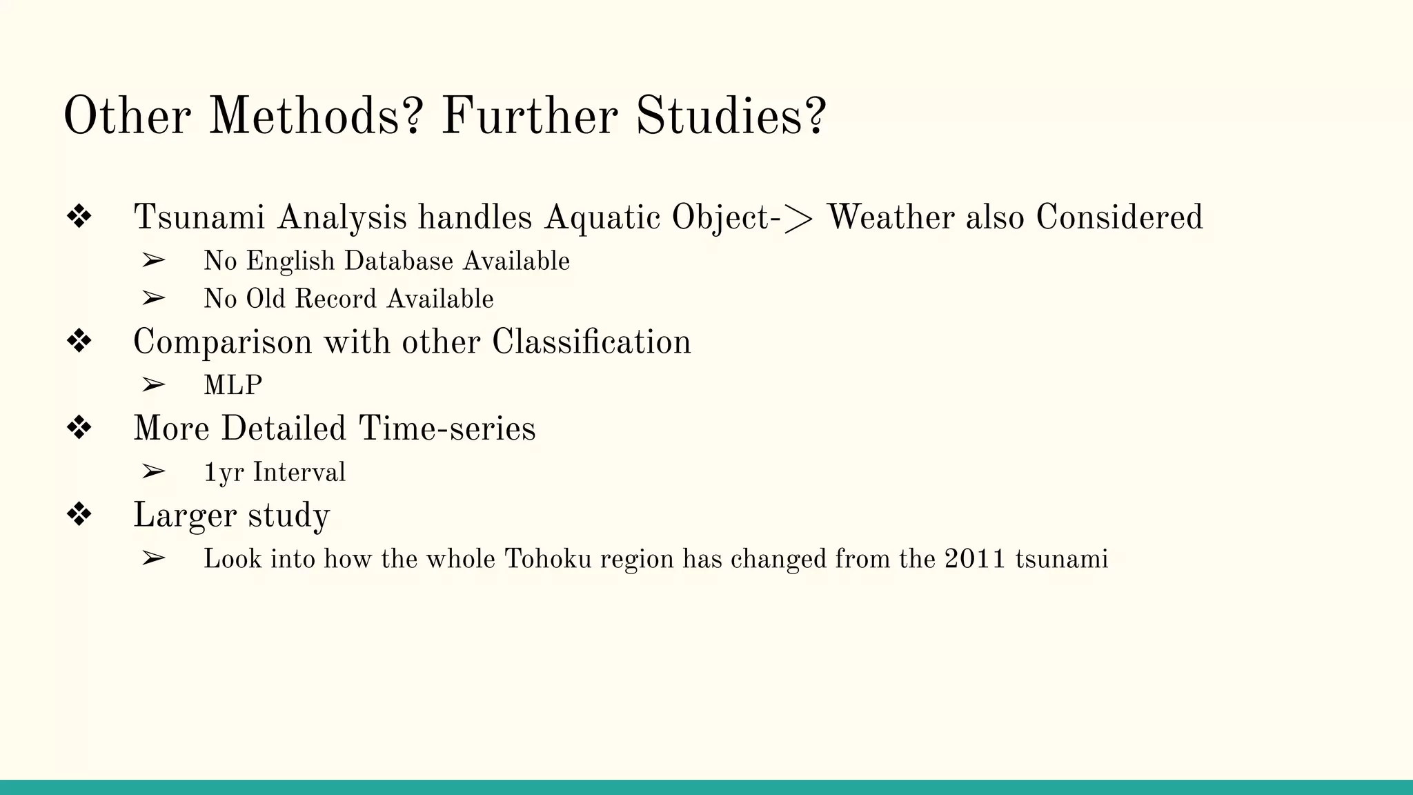 Other Methods? Further Studies?
❖ Tsunami Analysis handles Aquatic Object-> Weather also Considered
➢ No English Database Available
➢ No Old Record Available
❖ Comparison with other Classiﬁcation
➢ MLP
❖ More Detailed Time-series
➢ 1yr Interval
❖ Larger study
➢ Look into how the whole Tohoku region has changed from the 2011 tsunami
 