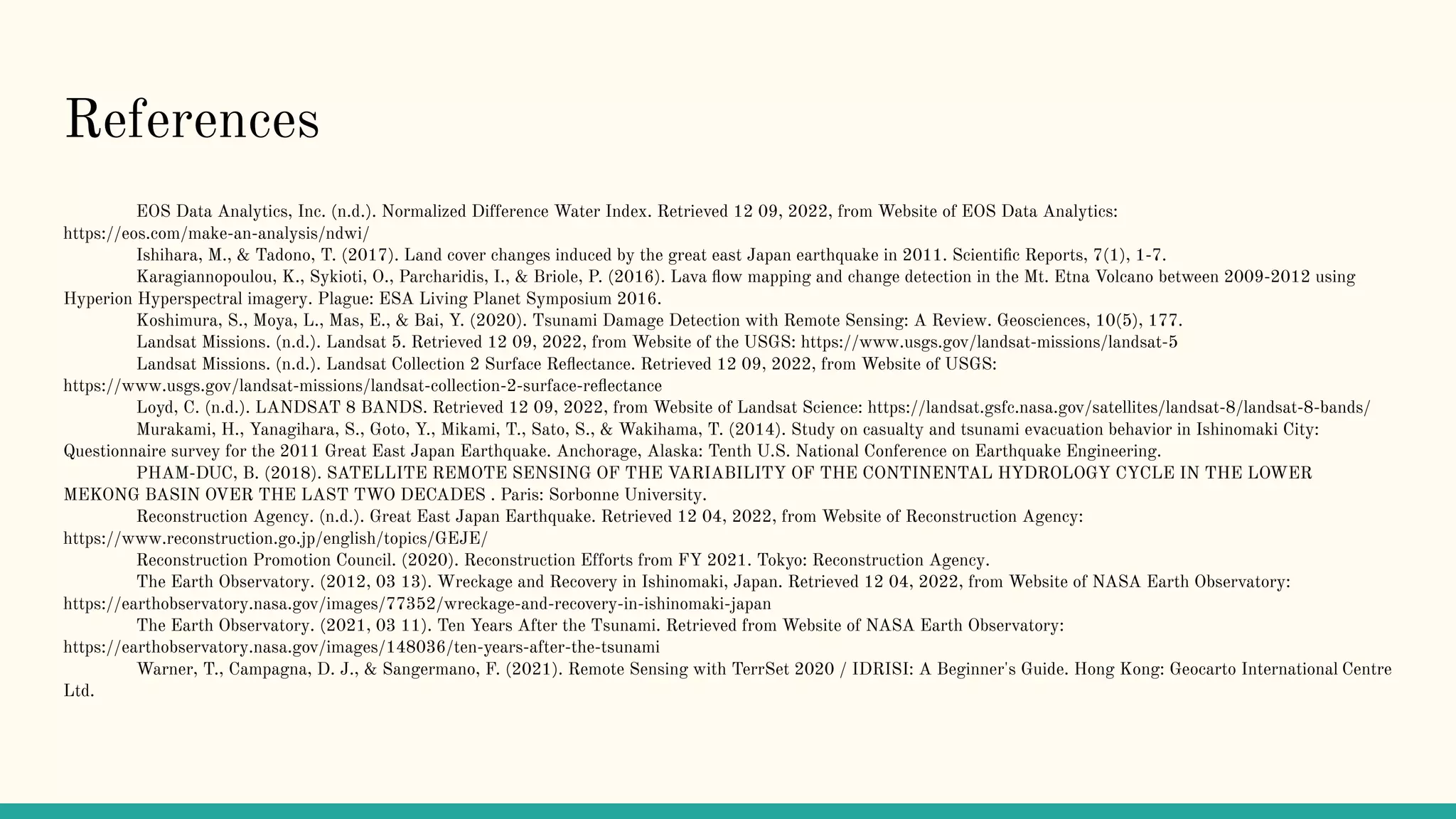 References
EOS Data Analytics, Inc. (n.d.). Normalized Difference Water Index. Retrieved 12 09, 2022, from Website of EOS Data Analytics:
https://eos.com/make-an-analysis/ndwi/
Ishihara, M., & Tadono, T. (2017). Land cover changes induced by the great east Japan earthquake in 2011. Scientiﬁc Reports, 7(1), 1-7.
Karagiannopoulou, K., Sykioti, O., Parcharidis, I., & Briole, P. (2016). Lava ﬂow mapping and change detection in the Mt. Etna Volcano between 2009-2012 using
Hyperion Hyperspectral imagery. Plague: ESA Living Planet Symposium 2016.
Koshimura, S., Moya, L., Mas, E., & Bai, Y. (2020). Tsunami Damage Detection with Remote Sensing: A Review. Geosciences, 10(5), 177.
Landsat Missions. (n.d.). Landsat 5. Retrieved 12 09, 2022, from Website of the USGS: https://www.usgs.gov/landsat-missions/landsat-5
Landsat Missions. (n.d.). Landsat Collection 2 Surface Reﬂectance. Retrieved 12 09, 2022, from Website of USGS:
https://www.usgs.gov/landsat-missions/landsat-collection-2-surface-reﬂectance
Loyd, C. (n.d.). LANDSAT 8 BANDS. Retrieved 12 09, 2022, from Website of Landsat Science: https://landsat.gsfc.nasa.gov/satellites/landsat-8/landsat-8-bands/
Murakami, H., Yanagihara, S., Goto, Y., Mikami, T., Sato, S., & Wakihama, T. (2014). Study on casualty and tsunami evacuation behavior in Ishinomaki City:
Questionnaire survey for the 2011 Great East Japan Earthquake. Anchorage, Alaska: Tenth U.S. National Conference on Earthquake Engineering.
PHAM-DUC, B. (2018). SATELLITE REMOTE SENSING OF THE VARIABILITY OF THE CONTINENTAL HYDROLOGY CYCLE IN THE LOWER
MEKONG BASIN OVER THE LAST TWO DECADES . Paris: Sorbonne University.
Reconstruction Agency. (n.d.). Great East Japan Earthquake. Retrieved 12 04, 2022, from Website of Reconstruction Agency:
https://www.reconstruction.go.jp/english/topics/GEJE/
Reconstruction Promotion Council. (2020). Reconstruction Efforts from FY 2021. Tokyo: Reconstruction Agency.
The Earth Observatory. (2012, 03 13). Wreckage and Recovery in Ishinomaki, Japan. Retrieved 12 04, 2022, from Website of NASA Earth Observatory:
https://earthobservatory.nasa.gov/images/77352/wreckage-and-recovery-in-ishinomaki-japan
The Earth Observatory. (2021, 03 11). Ten Years After the Tsunami. Retrieved from Website of NASA Earth Observatory:
https://earthobservatory.nasa.gov/images/148036/ten-years-after-the-tsunami
Warner, T., Campagna, D. J., & Sangermano, F. (2021). Remote Sensing with TerrSet 2020 / IDRISI: A Beginner's Guide. Hong Kong: Geocarto International Centre
Ltd.
 