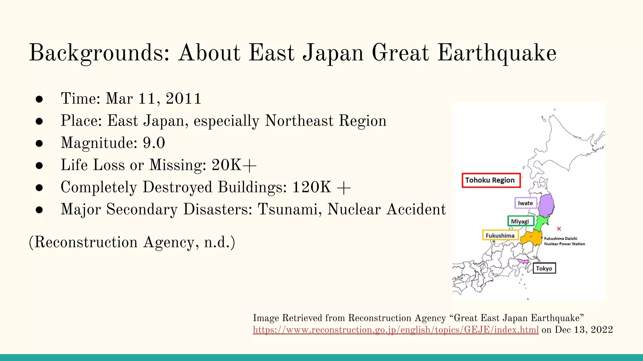Backgrounds: About East Japan Great Earthquake
● Time: Mar 11, 2011
● Place: East Japan, especially Northeast Region
● Magnitude: 9.0
● Life Loss or Missing: 20K+
● Completely Destroyed Buildings: 120K +
● Major Secondary Disasters: Tsunami, Nuclear Accident
(Reconstruction Agency, n.d.)
Image Retrieved from Reconstruction Agency “Great East Japan Earthquake”
https://www.reconstruction.go.jp/english/topics/GEJE/index.html on Dec 13, 2022
 