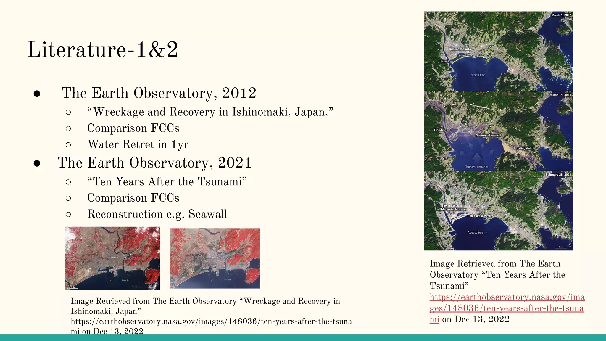Literature-1&2
● The Earth Observatory, 2012
○ “Wreckage and Recovery in Ishinomaki, Japan,”
○ Comparison FCCs
○ Water Retret in 1yr
● The Earth Observatory, 2021
○ “Ten Years After the Tsunami”
○ Comparison FCCs
○ Reconstruction e.g. Seawall
Image Retrieved from The Earth
Observatory “Ten Years After the
Tsunami”
https://earthobservatory.nasa.gov/ima
ges/148036/ten-years-after-the-tsuna
mi on Dec 13, 2022
Image Retrieved from The Earth Observatory “Wreckage and Recovery in
Ishinomaki, Japan”
https://earthobservatory.nasa.gov/images/148036/ten-years-after-the-tsuna
mi on Dec 13, 2022
 