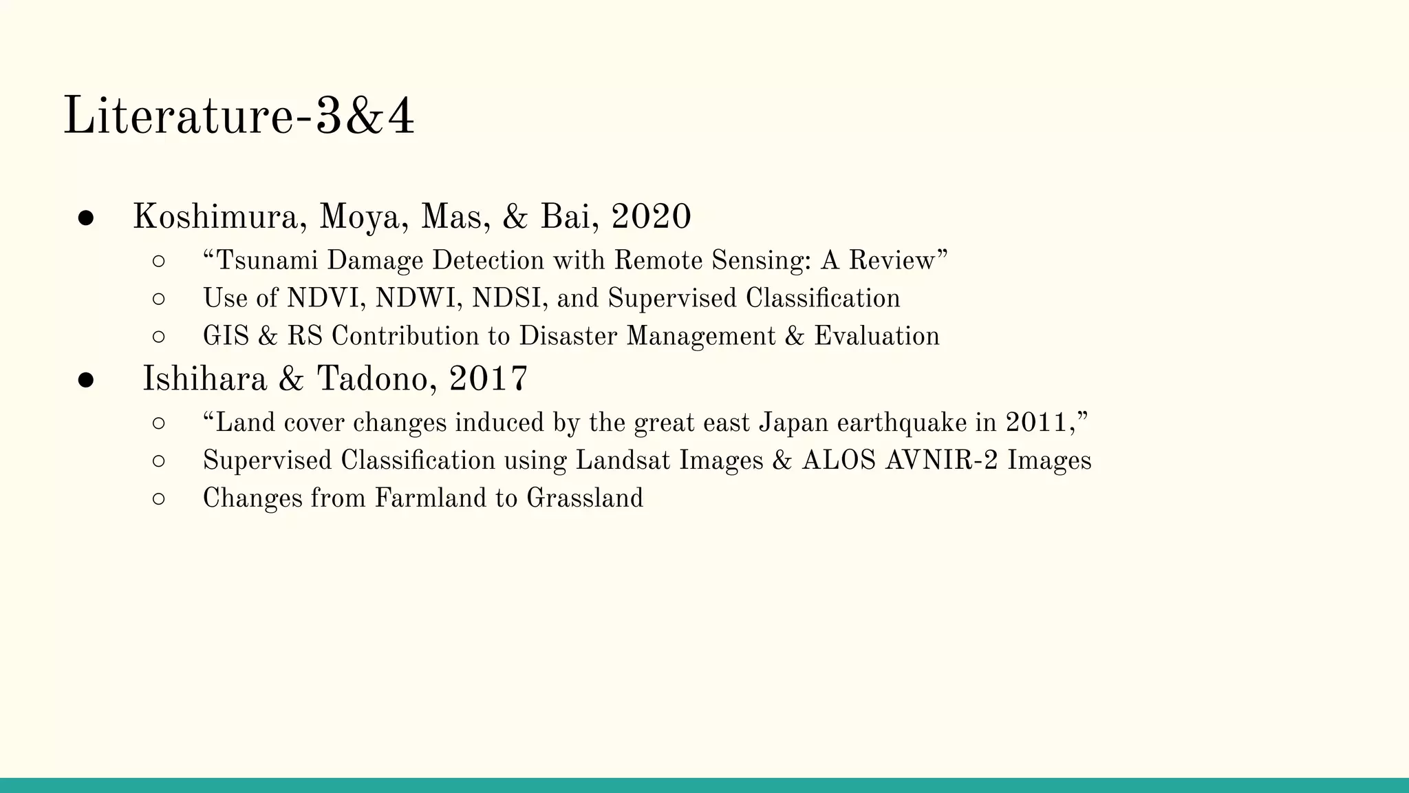 Literature-3&4
● Koshimura, Moya, Mas, & Bai, 2020
○ “Tsunami Damage Detection with Remote Sensing: A Review”
○ Use of NDVI, NDWI, NDSI, and Supervised Classiﬁcation
○ GIS & RS Contribution to Disaster Management & Evaluation
● Ishihara & Tadono, 2017
○ “Land cover changes induced by the great east Japan earthquake in 2011,”
○ Supervised Classiﬁcation using Landsat Images & ALOS AVNIR-2 Images
○ Changes from Farmland to Grassland
 