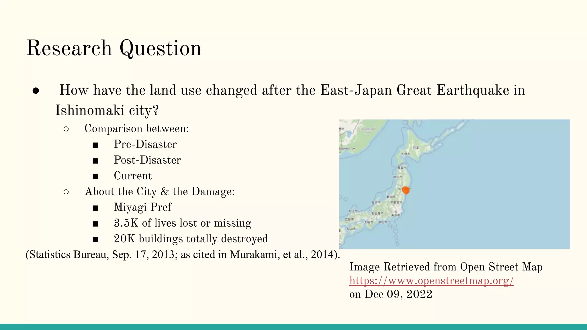 Research Question
● How have the land use changed after the East-Japan Great Earthquake in
Ishinomaki city?
○ Comparison between:
■ Pre-Disaster
■ Post-Disaster
■ Current
○ About the City & the Damage:
■ Miyagi Pref
■ 3.5K of lives lost or missing
■ 20K buildings totally destroyed
(Statistics Bureau, Sep. 17, 2013; as cited in Murakami, et al., 2014).
Image Retrieved from Open Street Map
https://www.openstreetmap.org/
on Dec 09, 2022
 