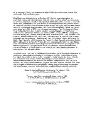 de se expressar. E tudo o que expressam é válido. Então, não existe o medo de errar. Não
existe razão. Todo mundo tem razão.

Lígia Clark - que após seu retorno ao Brasil em 1976 deu por encerrada sua fase de
criatividade estética, considerando-se de então até morrer uma "não-artista" - percorreu todos
os caminhos, da pintura à escultura e à arquitetura, à arte sensorial e à pesquisa do corpo. Nos
últimos anos, valendo-se da arte como método de trabalho psicoterapêutico, manteve no Rio
de Janeiro um consultório onde aplicava a seus pacientes o que logrou descobrir por si mesma,
depois de longa análise desenvolvida em Paris com o psicanalista Pierre Fedida. Sua carreira
como artista, entre 1952 e 1976, inclui individuais realizadas em Paris, Rio de Janeiro, Nova
York, Stuttgart, Londres, Belo Horizonte etc., bem como participações em importantes
coletivas, como a Exposição-Piloto de Arte Cinética (1964, Londres), a Mostra Antológica de
Escultura Móvel (1965, Londres), a I Bienal Nacional de Artes Plásticas (1966, Salvador - Sala
Especial), a Bienal de Veneza em 1962 e 1968 (Sala Especial), o IX Salão Nacional de Artes
Plásticas (1986, Rio de Janeiro - Sala Especial), a VI (1961 - Melhor Escultor Nacional), a VII
(1963 - Sala Especial) e a XXII Bienal de São Paulo (1994, Sala Especial), a Bienal de Medellin
(1970), a Documenta de Kassel (1997) etc. Em anos recentes sua fama tem-se expandido de
modo extraordinário, sobretudo depois da grande retrospectiva itinerante que, organizada por
Manolo Borja-Villel, da Fundação Tapies, desde 1997 percorreu com sucesso estrondoso
Barcelona, Marselha, Porto, Bruxelas, Rio de Janeiro e São Paulo. A seu respeito assim se
expressou em 1992 Maria Alice Milliet:

- A importância de Lígia Clark no panorama cultural brasileiro não se prende exclusivamente ao
estético mas sobretudo à determinação de atravessar os territórios minados da arte terapia.
Seu legado é a ousadia de querer mudar a linguagem e mudar o outro. Sua obra é o trajeto.
Seu pensamento-obra marca o território da contemporaneidade, deixando um rastro
identificável no emaranhado mal decifrado dos desígnios sublimatórios do meio cultural. O
lugar de Clark neste contexto era sempre tangente, sob certos aspectos, marginal, é um ponto
que se desloca para fora da ordem estabelecida, movido pela necessidade de abrir espaços,
criar situações para o exercício da liberdade. Arte para Lígia Clark é estratégia existencial.

               Cartão de Natal do Museu de Arte Moderna, RJ, colagem, 1955;
                           0,19 X 0,13, Museus Castro Maya, RJ.

                  Plano em superfícies moduladas 2, tinta s/ madeira, 1956;
                    0,90 X 0,75, Museu de Arte Contemporânea da USP.

                 A casa é o corpo, plásticos, elásticos, lona, montada em 1968
                                 Museu de Arte Moderna , RJ
 