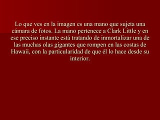Lo que ves en la imagen es una mano que sujeta una cámara de fotos. La mano pertenece a Clark Little y en ese preciso instante está tratando de inmortalizar una de las muchas olas gigantes que rompen en las costas de Hawaii, con la particularidad de que él lo hace desde su interior.