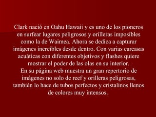 Clark nació en Oahu Hawaii y es uno de los pioneros en surfear lugares peligrosos y orilleras imposibles como la de Waimea. Ahora se dedica a capturar imágenes increíbles desde dentro. Con varias carcasas acuáticas con diferentes objetivos y flashes quiere mostrar el poder de las olas en su interior. En su página web muestra un gran repertorio de imágenes no solo de reef y orilleras peligrosas, también lo hace de tubos perfectos y cristalinos llenos de colores muy intensos.