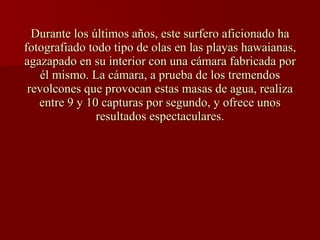 Durante los últimos años, este surfero aficionado ha fotografiado todo tipo de olas en las playas hawaianas, agazapado en su interior con una cámara fabricada por él mismo. La cámara, a prueba de los tremendos revolcones que provocan estas masas de agua, realiza entre 9 y 10 capturas por segundo, y ofrece unos resultados espectaculares.