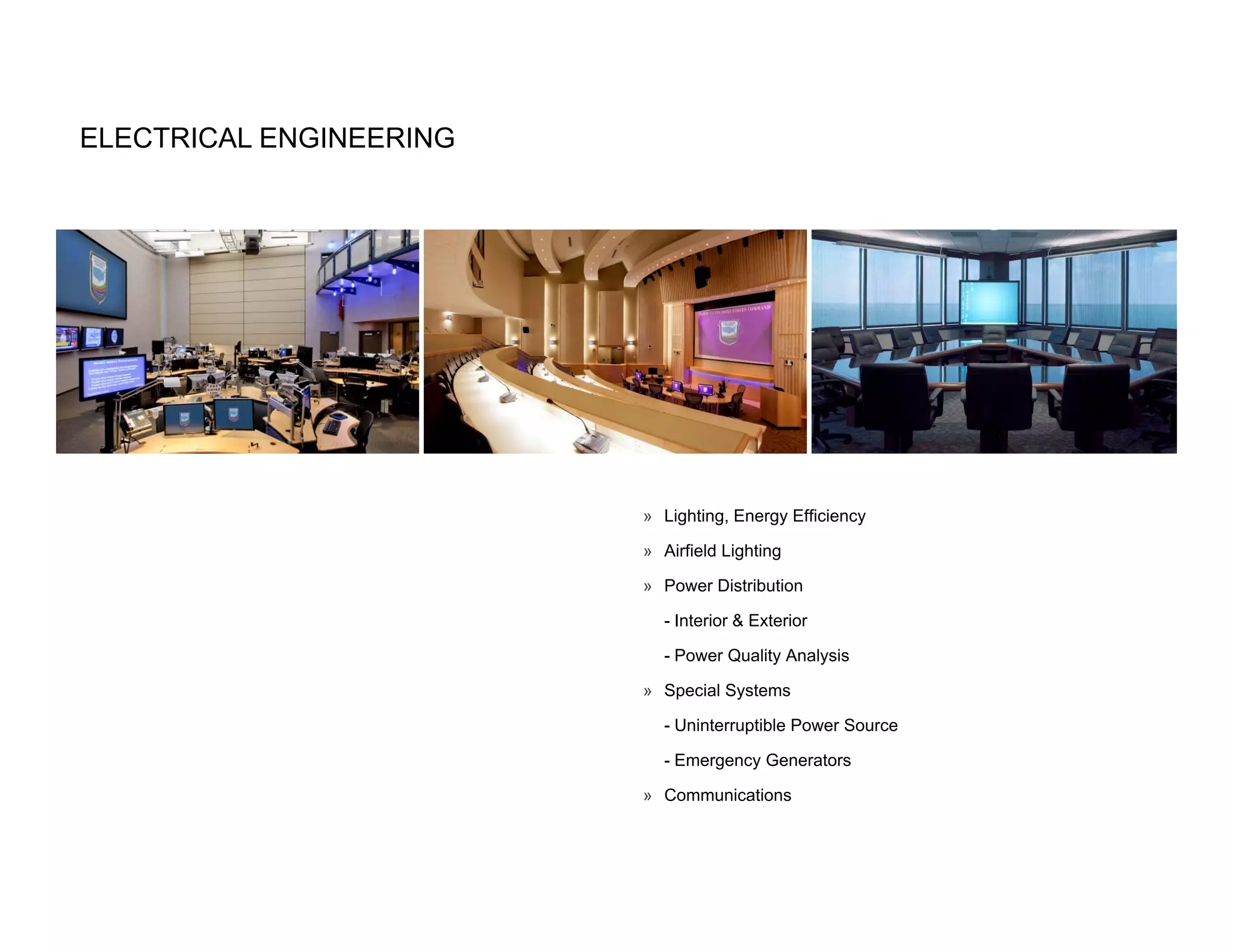 ELECTRICAL ENGINEERING




                         » Lighting, Energy Efficiency

                         » Airfield Lighting

                         » Power Distribution

                           - Interior & Exterior

                           - Power Quality Analysis

                         » Special Systems

                           - Uninterruptible Power Source

                           - Emergency Generators

                         » Communications
 
