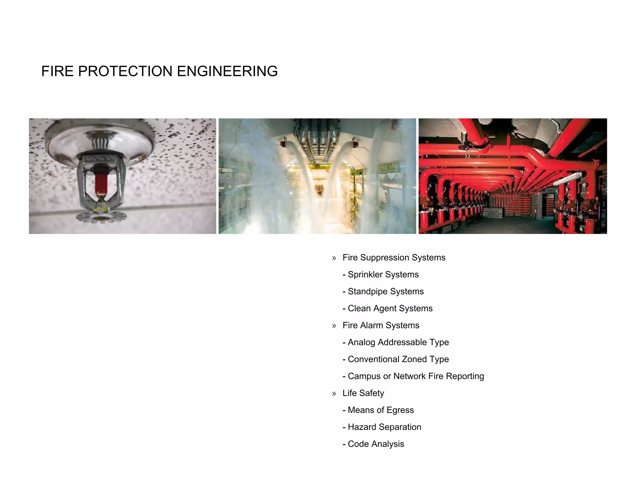 FIRE PROTECTION ENGINEERING




                              » Fire Suppression Systems
                                - Sprinkler Systems
                                - Standpipe Systems
                                - Clean Agent Systems
                              » Fire Alarm Systems
                                - Analog Addressable Type
                                - Conventional Zoned Type
                                - Campus or Network Fire Reporting
                              » Life Safety
                                - Means of Egress
                                - Hazard Separation
                                - Code Analysis
 
