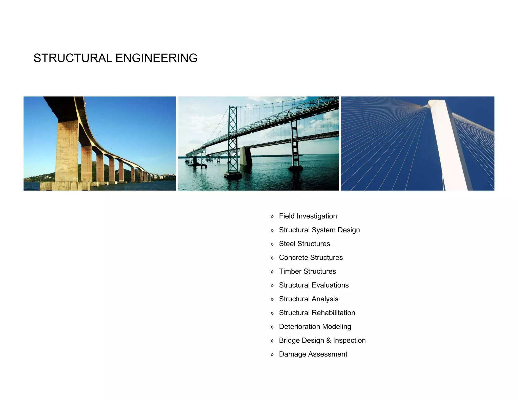 STRUCTURAL ENGINEERING




                         » Field Investigation
                         » Structural System Design
                         » Steel Structures
                         » Concrete Structures
                         » Timber Structures
                         » Structural Evaluations
                         » Structural Analysis
                         » Structural Rehabilitation
                         » Deterioration Modeling
                         » Bridge Design & Inspection
                         » Damage Assessment
 