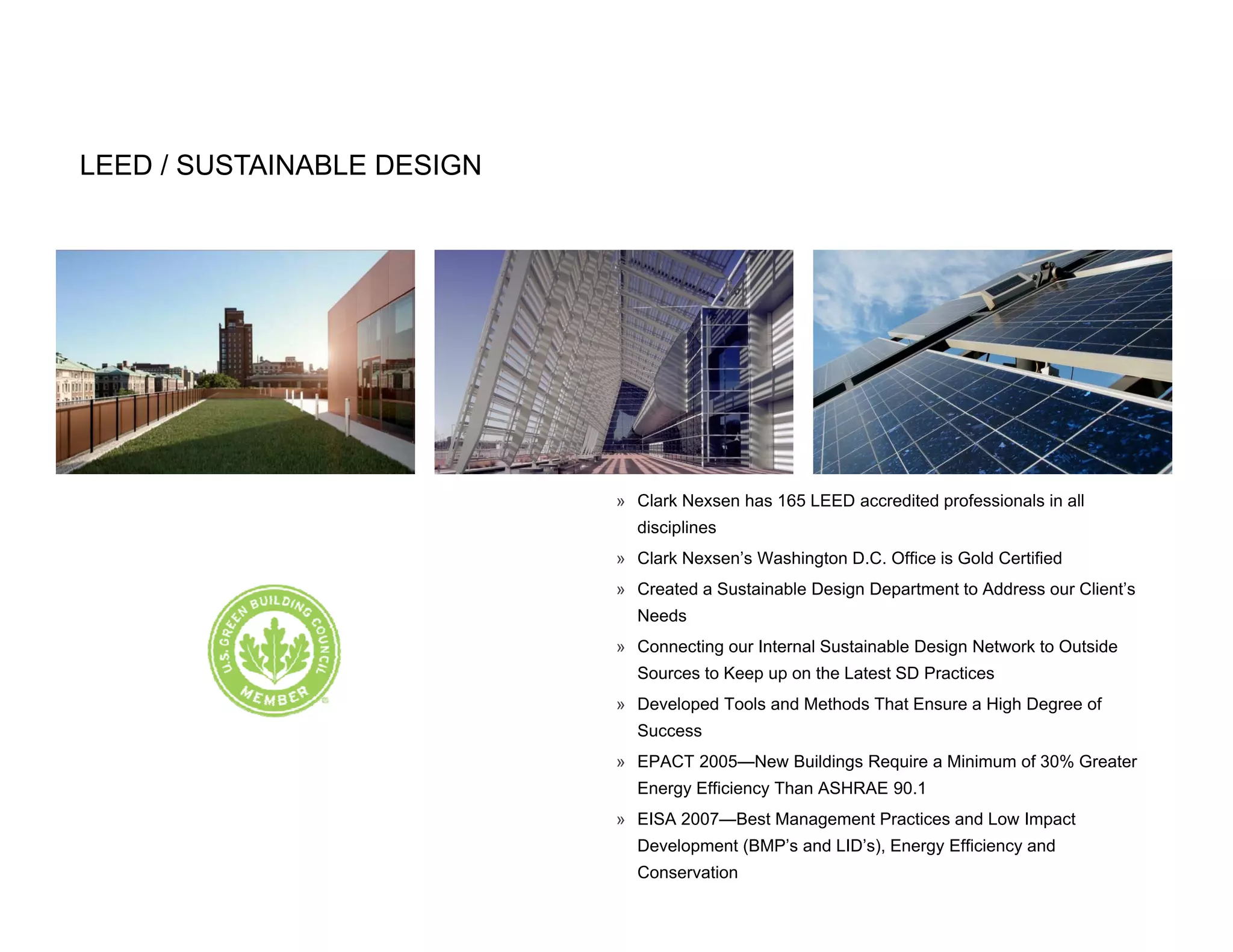 LEED / SUSTAINABLE DESIGN




                            » Clark Nexsen has 165 LEED accredited professionals in all
                              disciplines
                                   p
                            » Clark Nexsen’s Washington D.C. Office is Gold Certified
                            » Created a Sustainable Design Department to Address our Client’s
                              Needs
                            » Connecting our Internal Sustainable Design Network to Outside
                                       g                              g
                              Sources to Keep up on the Latest SD Practices
                            » Developed Tools and Methods That Ensure a High Degree of
                              Success
                            » EPACT 2005—New Buildings Require a Minimum of 30% Greater
                              Energy Efficiency Than ASHRAE 90.1
                            » EISA 2007—Best Management Practices and Low Impact
                              Development (BMP’s and LID’s), Energy Efficiency and
                              Conservation
 
