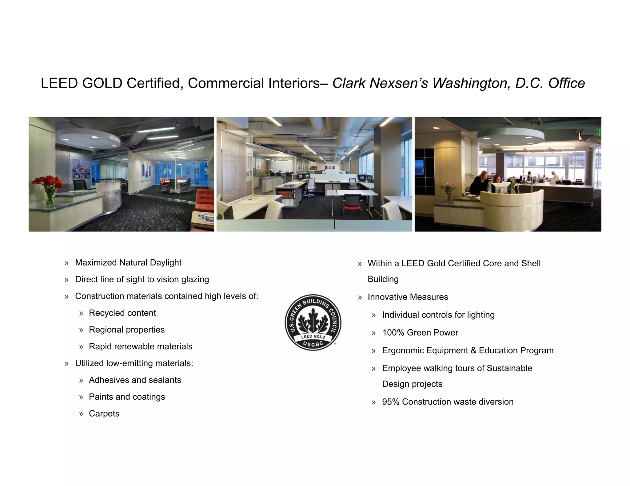 LEED GOLD Certified, Commercial Interiors– Clark Nexsen’s Washington, D.C. Office
                   ,                                            g ,




   » Maximized Natural Daylight                         » Within a LEED Gold Certified Core and Shell
   » Direct line of sight to vision glazing               Building
   » Construction materials contained high levels of:   » Innovative Measures
       » Recycled content                                  » Individual controls for lighting
       » Regional properties                               » 100% Green Power
       » Rapid renewable materials                         » Ergonomic Equipment & Education Program
   » Utilized low-emitting materials:
                                                           » Employee walking tours of Sustainable
       » Adhesives and sealants                               Design projects
       » Paints and coatings
                                                           » 95% Construction waste diversion
       » Carpets
 
