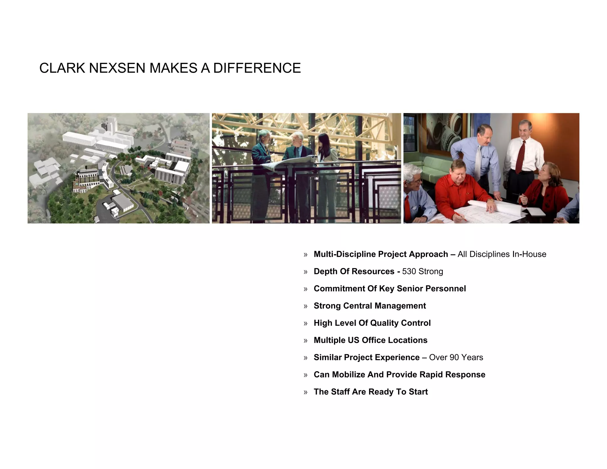 CLARK NEXSEN MAKES A DIFFERENCE




                                  » Multi-Discipline Project Approach – All Disciplines In-House

                                  » Depth Of Resources - 530 Strong

                                  » Commitment Of Key Senior Personnel

                                  » Strong Central Management

                                  » High Level Of Quality Control

                                  » Multiple US Office Locations

                                  » Similar Project Experience – Over 90 Years

                                  » Can Mobilize And Provide Rapid Response

                                  » The Staff Are Ready To Start
 