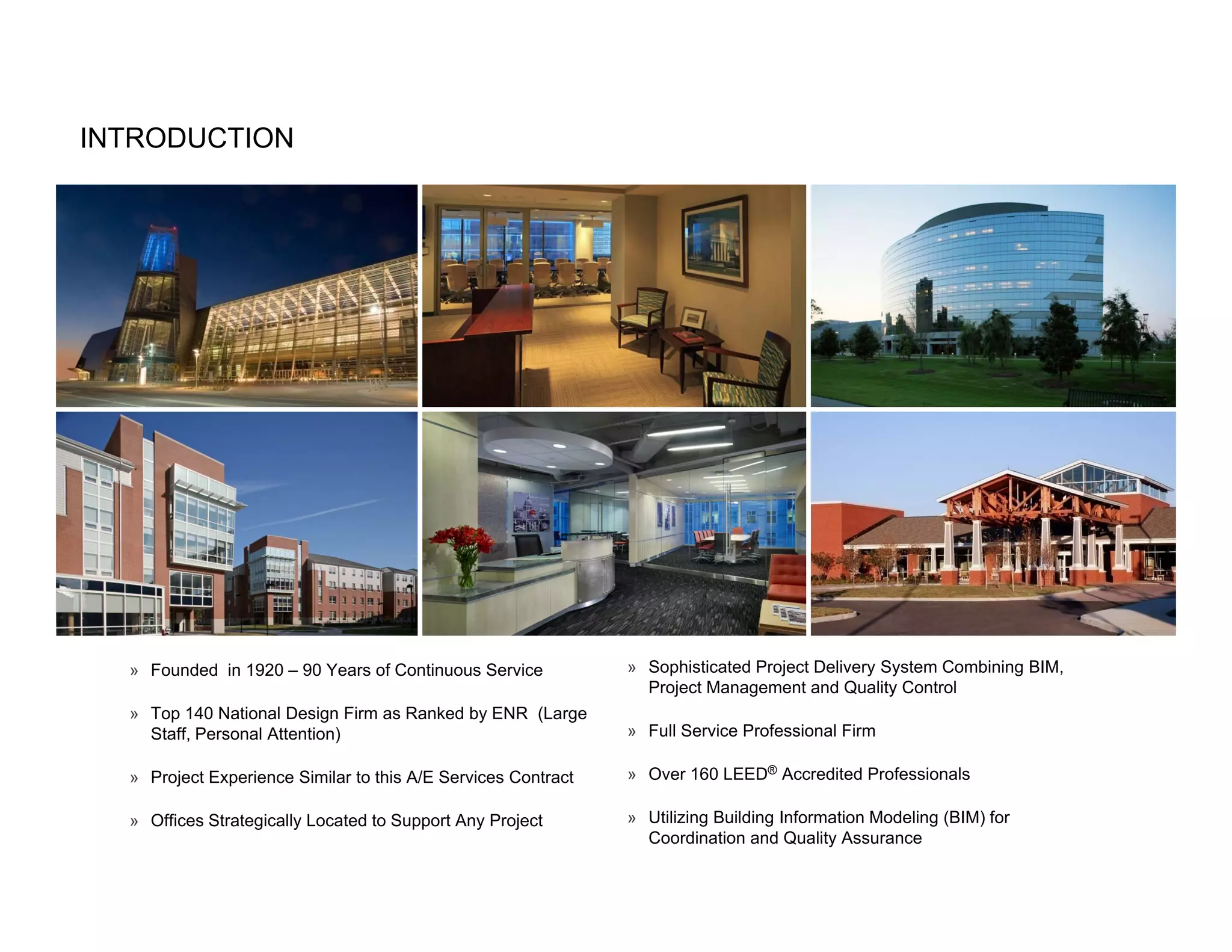 INTRODUCTION




  » Founded in 1920 – 90 Years of Continuous Service           » Sophisticated Project Delivery System Combining BIM,
                                                                 Project Management and Quality Control
  » Top 140 National Design Firm as Ranked by ENR (Large
    Staff, Personal Attention)                                 » Full Service Professional Firm

  » Project Experience Similar to this A/E Services Contract   » Over 160 LEED® Accredited Professionals

  » Offices Strategically Located to Support Any Project       » Utilizing Building Information Modeling (BIM) for
                                                                 Coordination and Quality Assurance
 