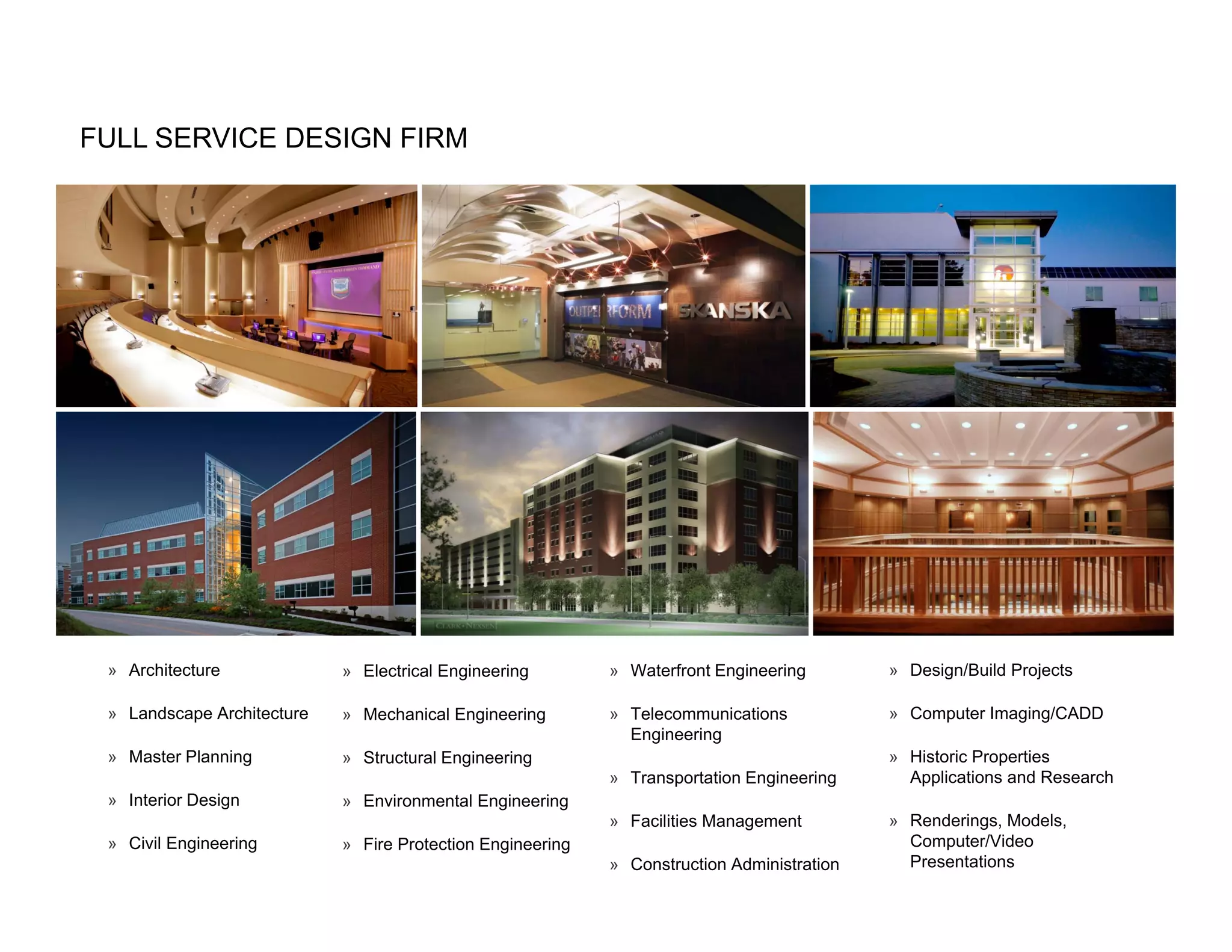 FULL SERVICE DESIGN FIRM




 » Architecture             » Electrical Engineering        » Waterfront Engineering        » Design/Build Projects

 » Landscape Architecture   » Mechanical Engineering        » Telecommunications            » Computer Imaging/CADD
                                                              Engineering
 » Master Planning          » Structural Engineering                                        » Historic Properties
                                                            » Transportation Engineering      Applications and Research
 » Interior Design          » Environmental Engineering
                                                            » Facilities Management         » Renderings, Models,
 » Civil Engineering        » Fire Protection Engineering                                     Computer/Video
                                                            » Construction Administration     Presentations
 