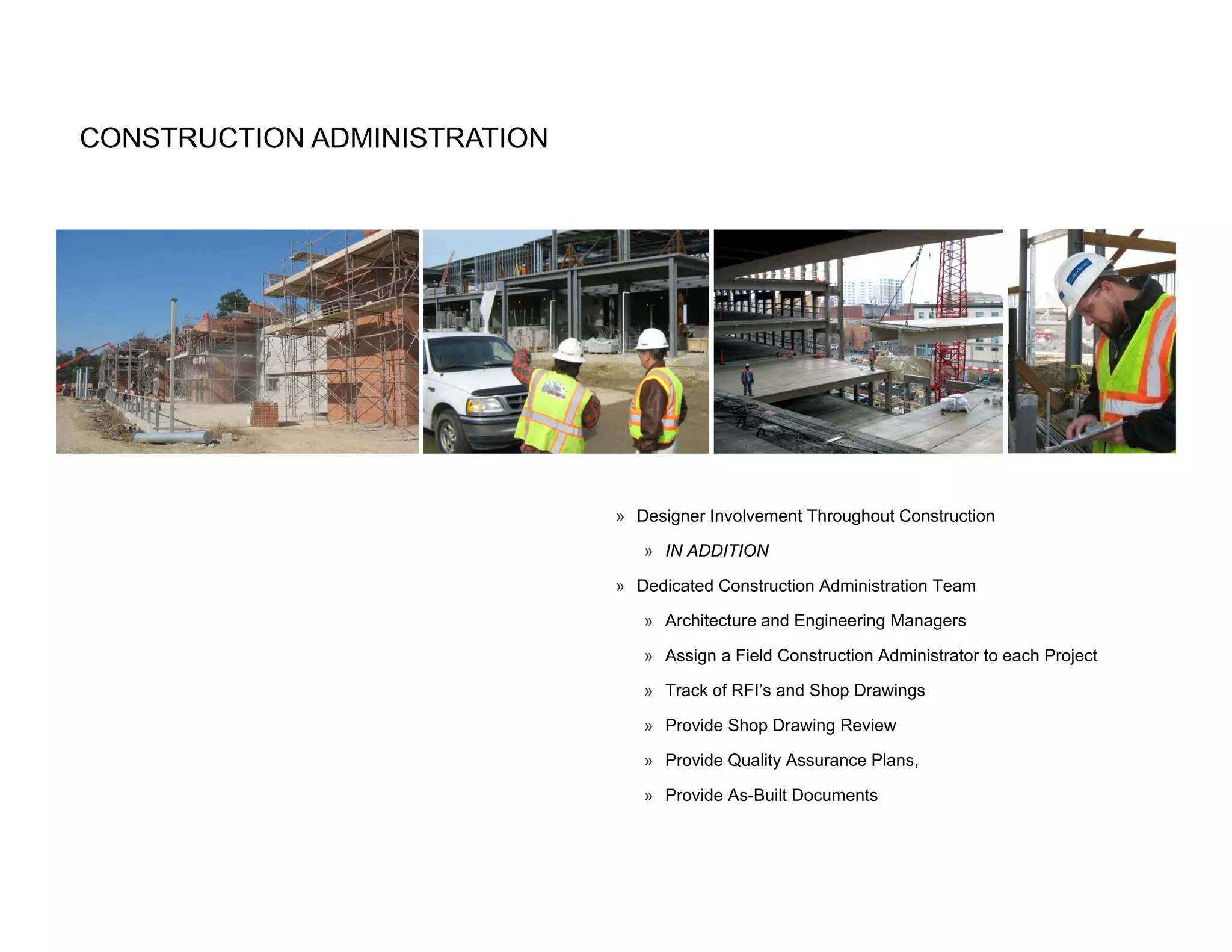 CONSTRUCTION ADMINISTRATION




                              » Designer Involvement Throughout Construction

                                 » IN ADDITION

                              » Dedicated Construction Administration Team

                                 » Architecture and Engineering Managers

                                 » Assign a Field Construction Administrator to each Project

                                 » Track of RFI’s and Shop Drawings

                                 » Provide Shop Drawing Review

                                 » Provide Quality Assurance Plans,

                                 » Provide As-Built Documents
 