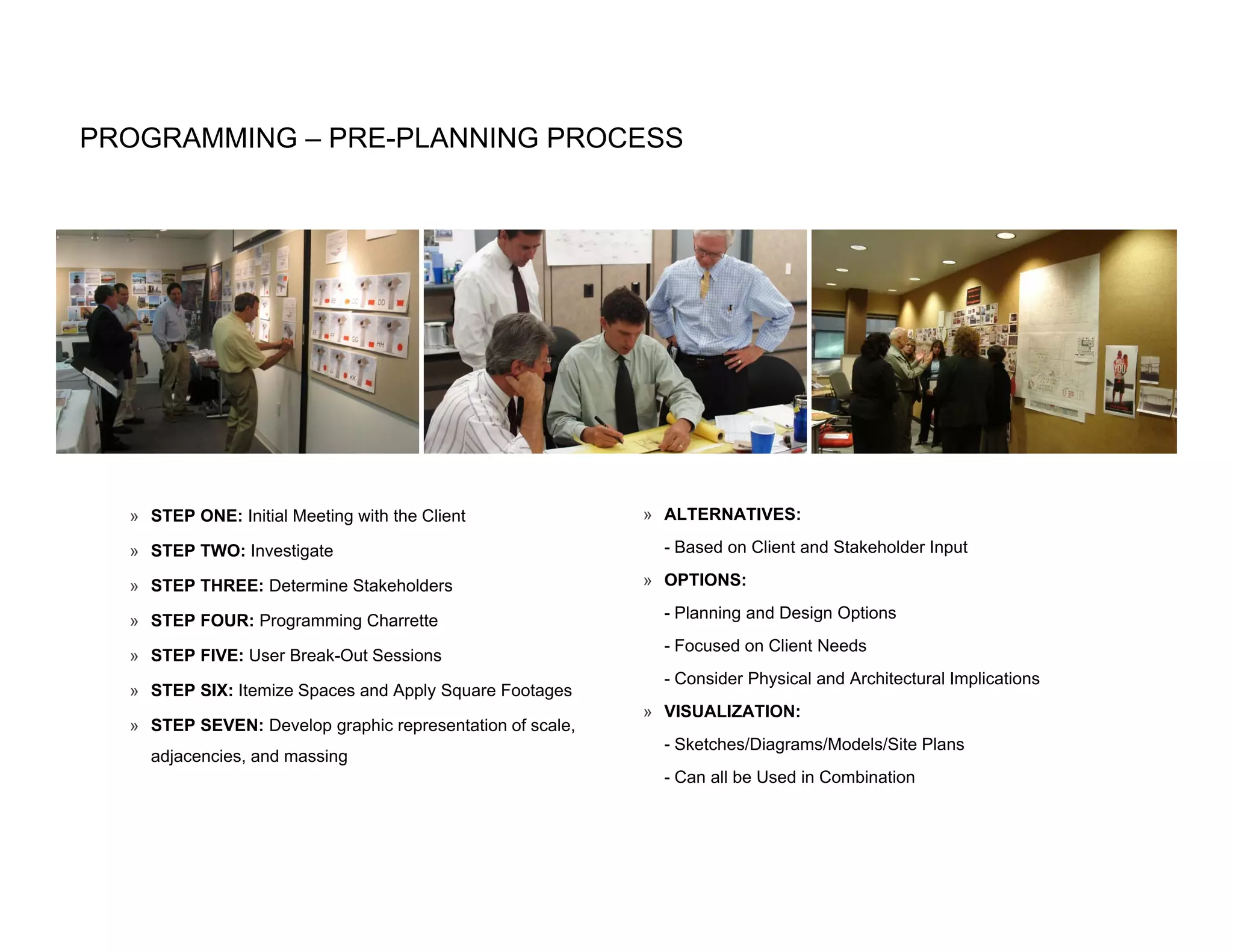 PROGRAMMING – PRE-PLANNING PROCESS




  » STEP ONE: Initial Meeting with the Client              » ALTERNATIVES:

  » STEP TWO: Investigate                                    - Based on Client and Stakeholder Input

  » STEP THREE: Determine Stakeholders                     » OPTIONS:

  » STEP FOUR: Programming Charrette                         - Planning and Design Options
                                                             - Focused on Client Needs
  » STEP FIVE: User Break Out Sessions
                    Break-Out
                                                             - Consider Physical and Architectural Implications
  » STEP SIX: Itemize Spaces and Apply Square Footages
                                                           » VISUALIZATION:
  » STEP SEVEN: Develop graphic representation of scale,
                                                             - Sketches/Diagrams/Models/Site Plans
    adjacencies, and massing
                                                             - Can all be Used in Combination
 